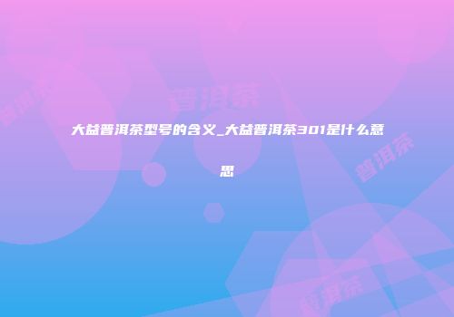 大益普洱茶型号的含义_大益普洱茶301是什么意思