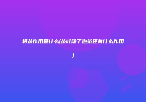 将茶作用是什么(茶叶除了泡茶还有什么作用)