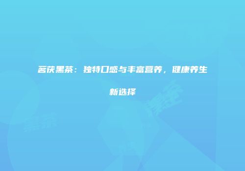 茗茯黑茶：独特口感与丰富营养，健康养生新选择