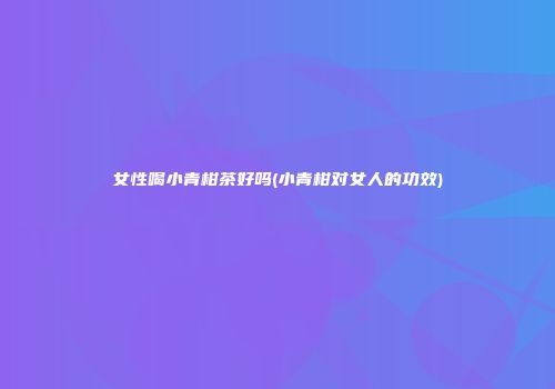 女性喝小青柑茶好吗(小青柑对女人的功效)