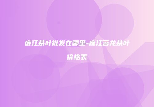 廉江茶叶批发在哪里-廉江茗龙茶叶价格表