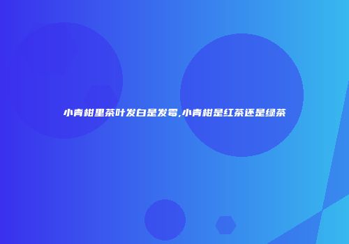 小青柑里茶叶发白是发霉,小青柑是红茶还是绿茶