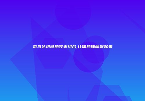茶与冰淇淋的完美组合,让你的味蕾燃起来