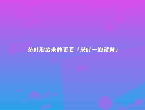 茶叶泡出来的毛毛「茶叶一泡就黄」