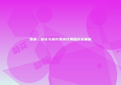 雪莲、菊花与茶叶泡水饮用知识全解析