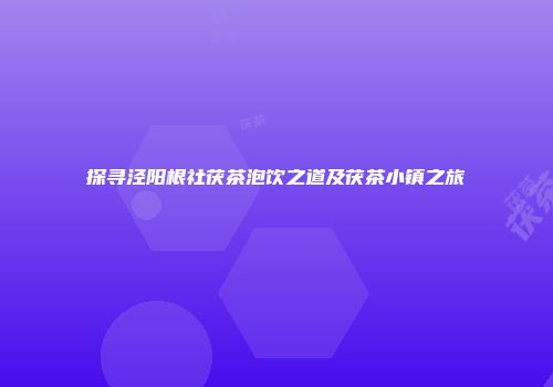 探寻泾阳根社茯茶泡饮之道及茯茶小镇之旅