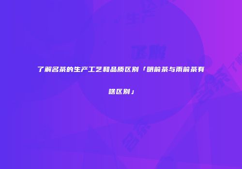 了解名茶的生产工艺和品质区别「明前茶与雨前茶有啥区别」