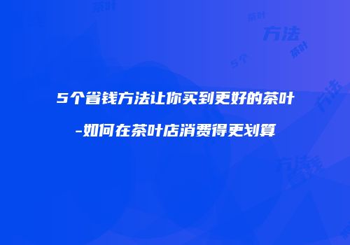 5个省钱方法让你买到更好的茶叶-如何在茶叶店消费得更划算