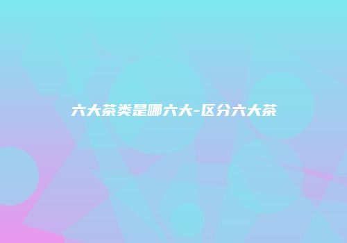 六大茶类是哪六大-区分六大茶