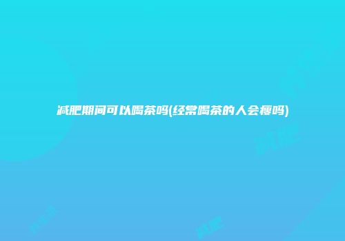 减肥期间可以喝茶吗(经常喝茶的人会瘦吗)