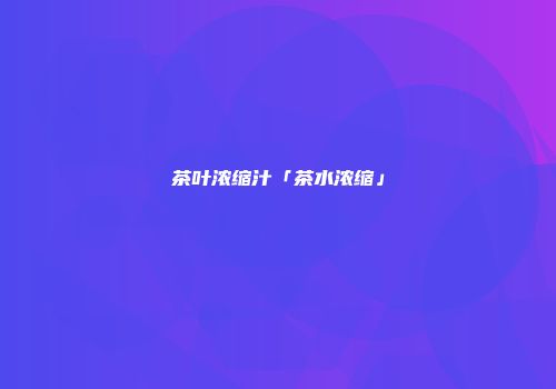 茶叶浓缩汁「茶水浓缩」
