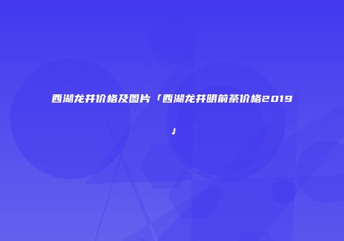 西湖龙井价格及图片「西湖龙井明前茶价格2019」