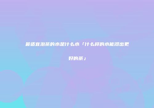 最适宜泡茶的水是什么水「什么样的水能沏出更好的茶」