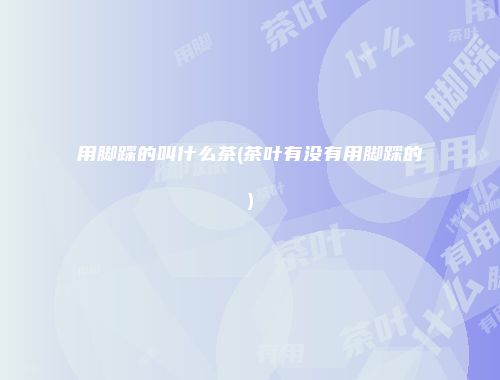 用脚踩的叫什么茶(茶叶有没有用脚踩的)
