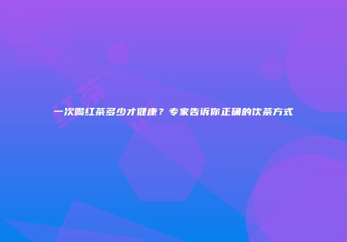 一次喝红茶多少才健康？专家告诉你正确的饮茶方式