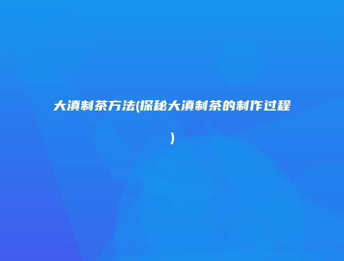 大滇制茶方法(探秘大滇制茶的制作过程)