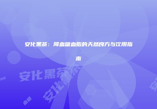 安化黑茶：降血糖血脂的天然良方与饮用指南