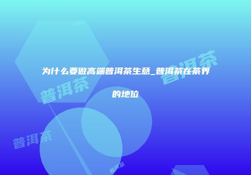 为什么要做高端普洱茶生意_普洱茶在茶界的地位