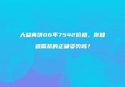 大益青饼06年7542价格，你知道喝茶的正确姿势吗？