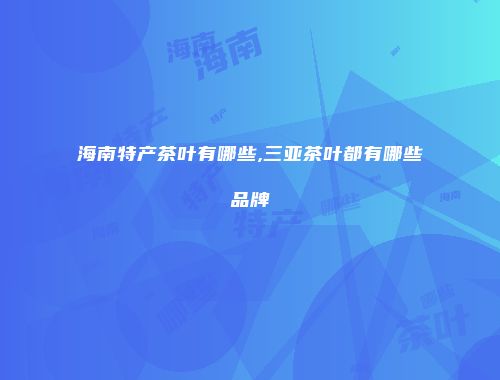 海南特产茶叶有哪些,三亚茶叶都有哪些品牌