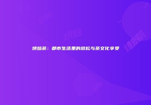 烘焙茶：都市生活里的放松与茶文化享受