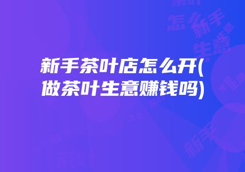 新手茶叶店怎么开(做茶叶生意赚钱吗)