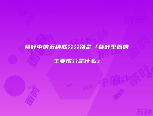 茶叶中的五种成分分别是「茶叶里面的主要成分是什么」