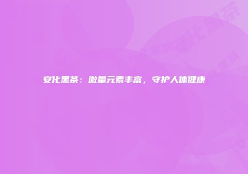 安化黑茶：微量元素丰富，守护人体健康