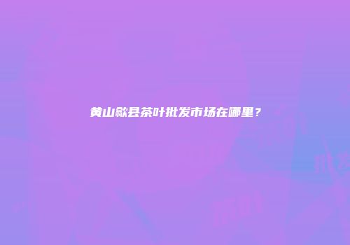 黄山歙县茶叶批发市场在哪里？
