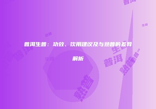 普洱生普：功效、饮用建议及与熟普的差异解析