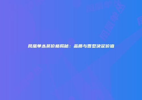 凤凰单丛茶价格揭秘：品质与香型决定价值