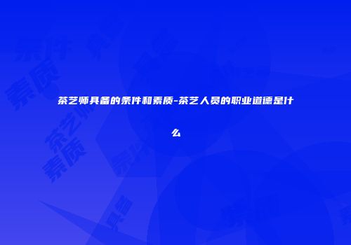 茶艺师具备的条件和素质-茶艺人员的职业道德是什么
