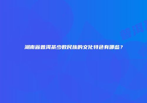 湖南省普洱茶少数民族的文化特色有哪些？