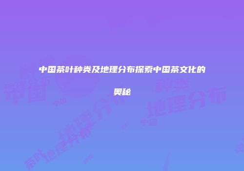 中国茶叶种类及地理分布探索中国茶文化的奥秘