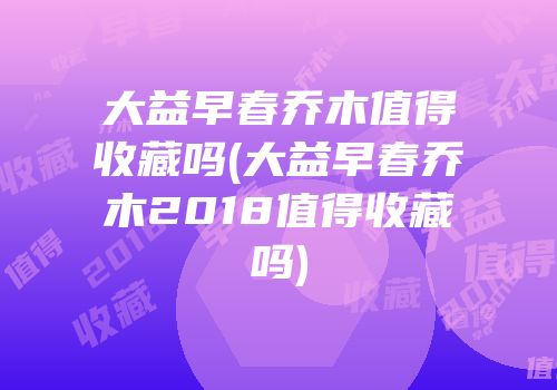 大益早春乔木值得收藏吗(大益早春乔木2018值得收藏吗)