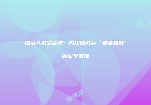 国茶大讲堂首讲：揭秘普洱茶‘越老越好’的科学原理