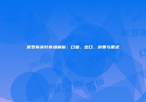俄罗斯茶叶市场解析：口感、出口、消费与需求