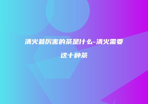 清火最厉害的茶是什么-清火需要这十种茶
