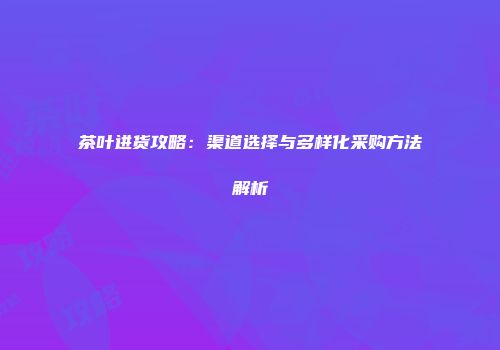 茶叶进货攻略：渠道选择与多样化采购方法解析