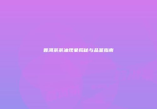 普洱茶茶油现象揭秘与品鉴指南
