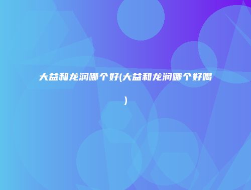 大益和龙润哪个好(大益和龙润哪个好喝)