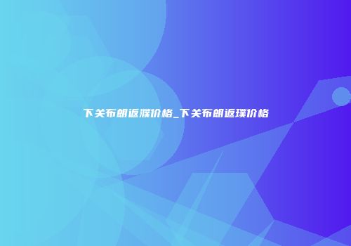 下关布朗返濮价格_下关布朗返璞价格