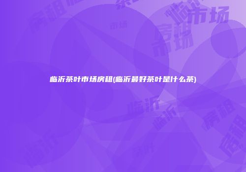 临沂茶叶市场房租(临沂最好茶叶是什么茶)