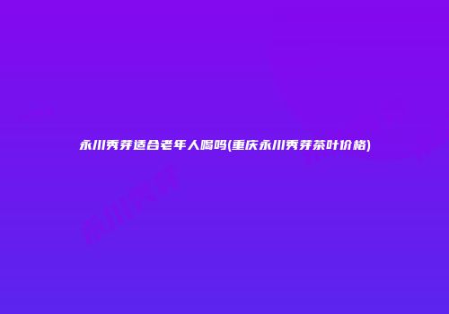 永川秀芽适合老年人喝吗(重庆永川秀芽茶叶价格)
