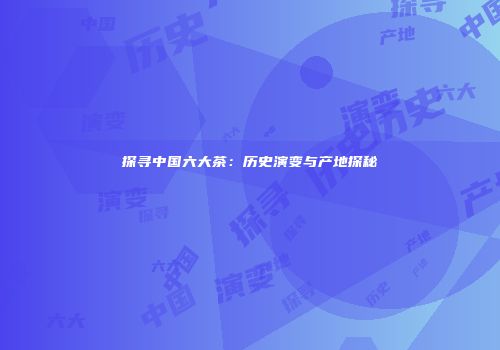 探寻中国六大茶：历史演变与产地探秘