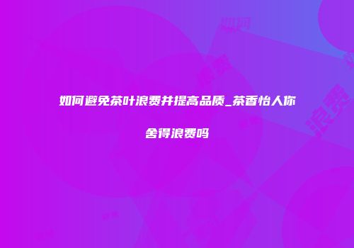 如何避免茶叶浪费并提高品质_茶香怡人你舍得浪费吗