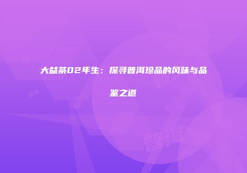 大益茶02年生：探寻普洱珍品的风味与品鉴之道