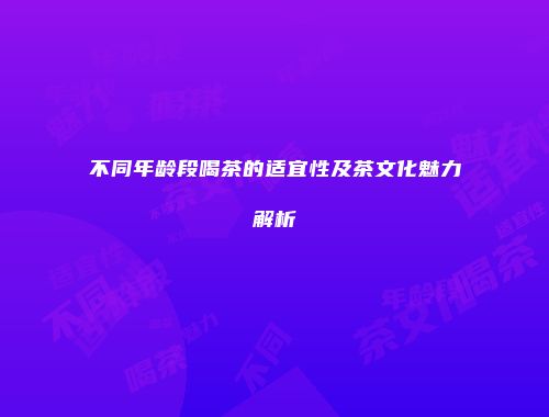 不同年龄段喝茶的适宜性及茶文化魅力解析