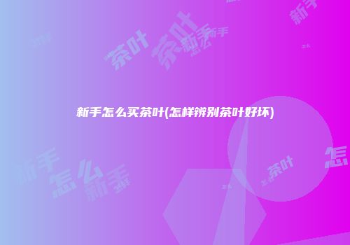 新手怎么买茶叶(怎样辨别茶叶好坏)