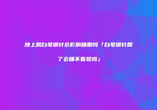 晚上喝白毫银针会影响睡眠吗「白毫银针喝了会睡不着觉吗」